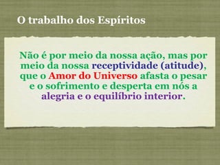 O trabalho dos Espíritos
Não é por meio da nossa ação, mas por
meio da nossa receptividade (atitude),
que o Amor do Universo afasta o pesar
e o sofrimento e desperta em nós a
alegria e o equilíbrio interior.
 