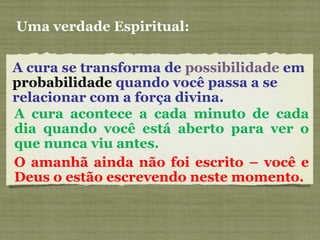 A cura se transforma de possibilidade em
probabilidade quando você passa a se
relacionar com a força divina.
Uma verdade Espiritual:
A cura acontece a cada minuto de cada
dia quando você está aberto para ver o
que nunca viu antes.
O amanhã ainda não foi escrito – você e
Deus o estão escrevendo neste momento.
 