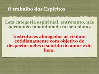 Esta categoria espiritual, entretanto, não
permanece abandonada no seu plano.
Instrutores abnegados os visitam
cotidianamente com objetivo de
despertar neles o sentido do amor e do
bem.
O trabalho dos Espíritos
 