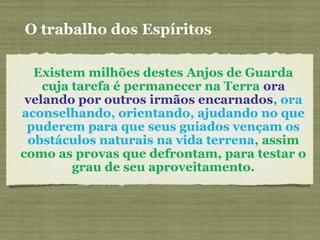 Existem milhões destes Anjos de Guarda
cuja tarefa é permanecer na Terra ora
velando por outros irmãos encarnados, ora
aconselhando, orientando, ajudando no que
puderem para que seus guiados vençam os
obstáculos naturais na vida terrena, assim
como as provas que defrontam, para testar o
grau de seu aproveitamento.
O trabalho dos Espíritos
 