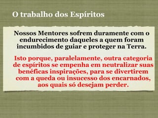 Nossos Mentores sofrem duramente com o
endurecimento daqueles a quem foram
incumbidos de guiar e proteger na Terra.
Isto porque, paralelamente, outra categoria
de espíritos se empenha em neutralizar suas
benéficas inspirações, para se divertirem
com a queda ou insucesso dos encarnados,
aos quais só desejam perder.
O trabalho dos Espíritos
 