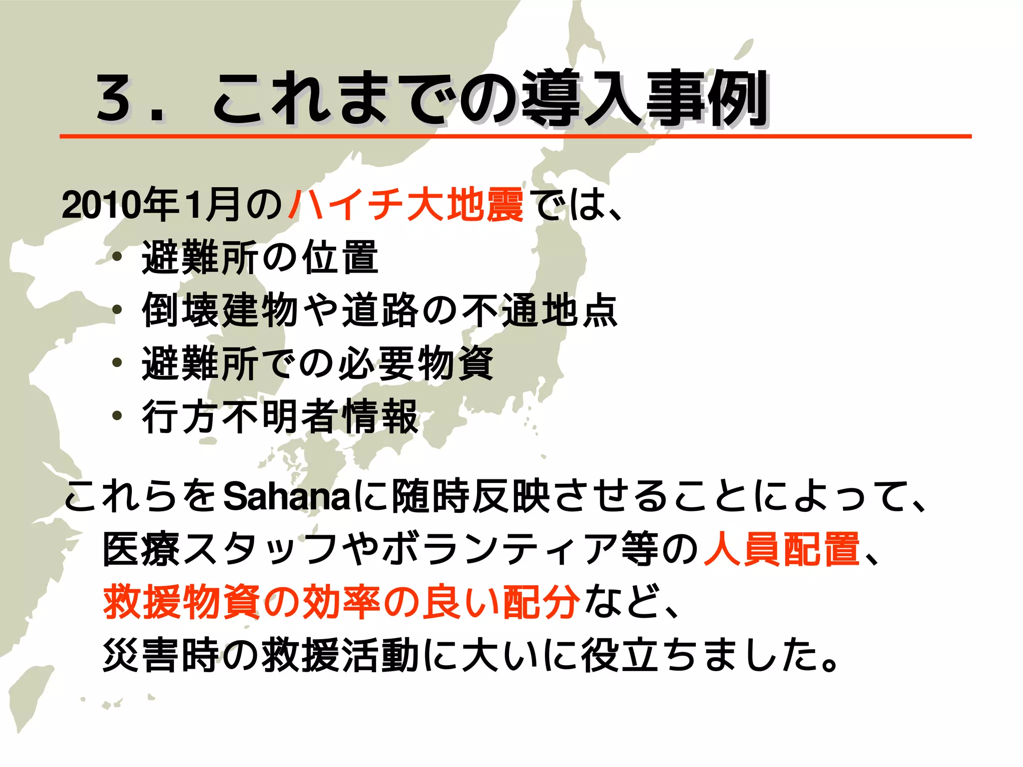 ３．これまでの導入事例
2010年1月のハイチ大地震では、
  • 避難所の位置
  • 倒壊建物や道路の不通地点
  • 避難所での必要物資
  • 行方不明者情報

これらをSahanaに 随 時反映させることによって、
　医療スタッフやボランティア等の 人員配置、
　救援物資の効率の良い配分など、
　災害時の救援活動に大いに役立ちました。
 