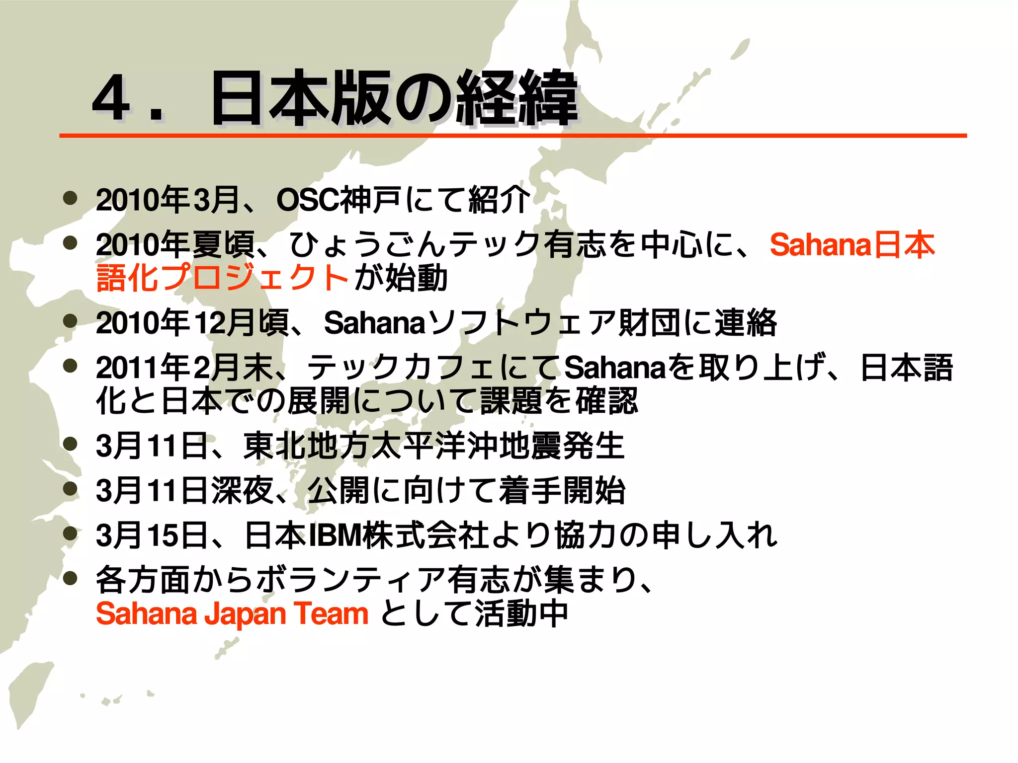 ４．日本版の経緯
   2010年3月、OSC神戸にて紹介
   2010年夏頃、ひょうごんテック有志を中心に、 Sahana日本
    語化プロジェクトが始動
   2010年12月頃、Sahanaソフトウェア財団に連絡
   2011年2月末、テックカフェにてSahanaを取り上げ、日本語
    化と日本での展開について課題を確認
   3月11日、東北地方太平洋沖地震発生
   3月11日深夜、公開に向けて着手開始
   3月15日、日本IBM株式会社より協力の申し入れ
   各方面からボランティア有志が集まり、
    Sahana Japan Team として活動中
 