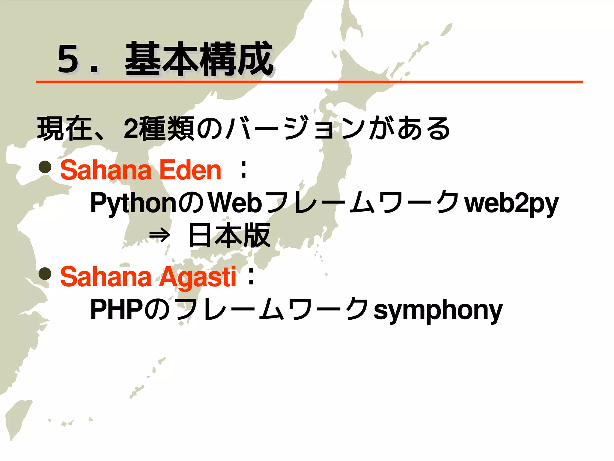 ５．基本構成
現在、2種類のバージョンがある
          ：
 Sahana Eden
 　PythonのWebフレームワークweb2py
 　　　⇒ 日本版
 Sahana Agasti：
 　PHPのフレームワークsymphony
 