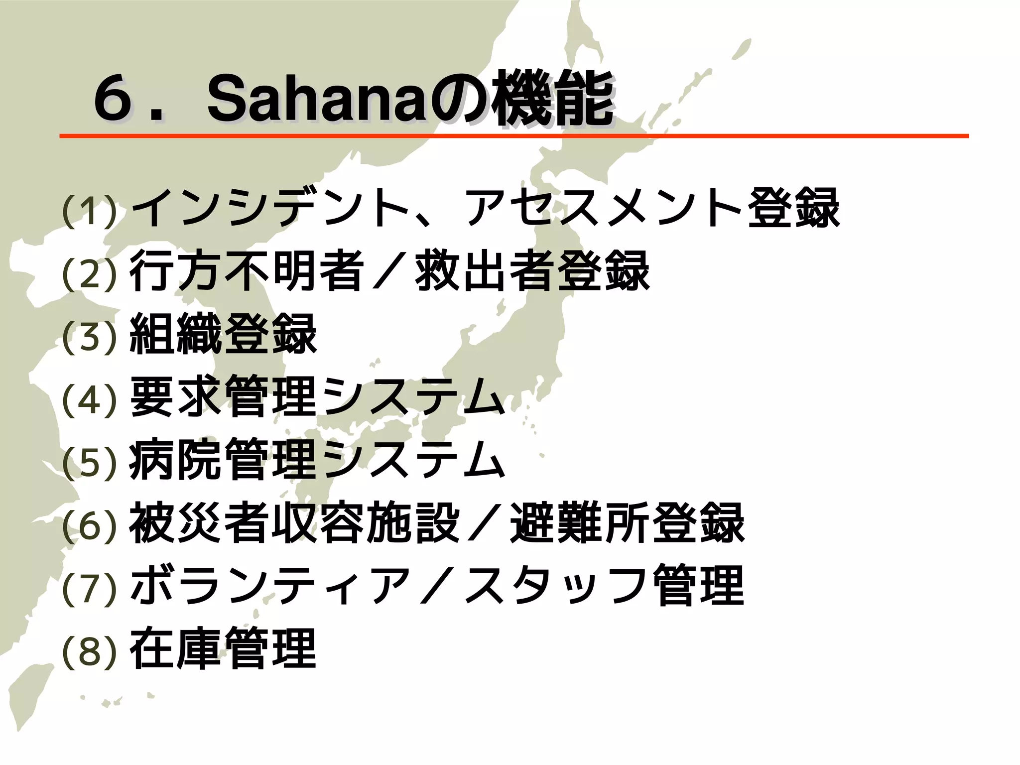 ６．Sahanaの機能
(1) インシデント、アセスメント登録
(2) 行方不明者／救出者登録
(3) 組織登録
(4) 要求管理システム
(5) 病院管理システム
(6) 被災者収容施設／避難所登録
(7) ボランティア／スタッフ管理
(8) 在庫管理
 