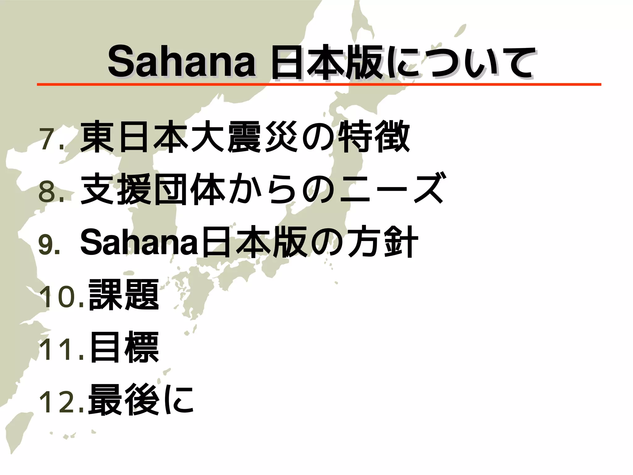 Sahana 日本版について
7.   東日本大震災の特徴
8.   支援団体からのニーズ
9.   Sahana日本版の方針
10. 課題
11. 目標
12. 最後に
 