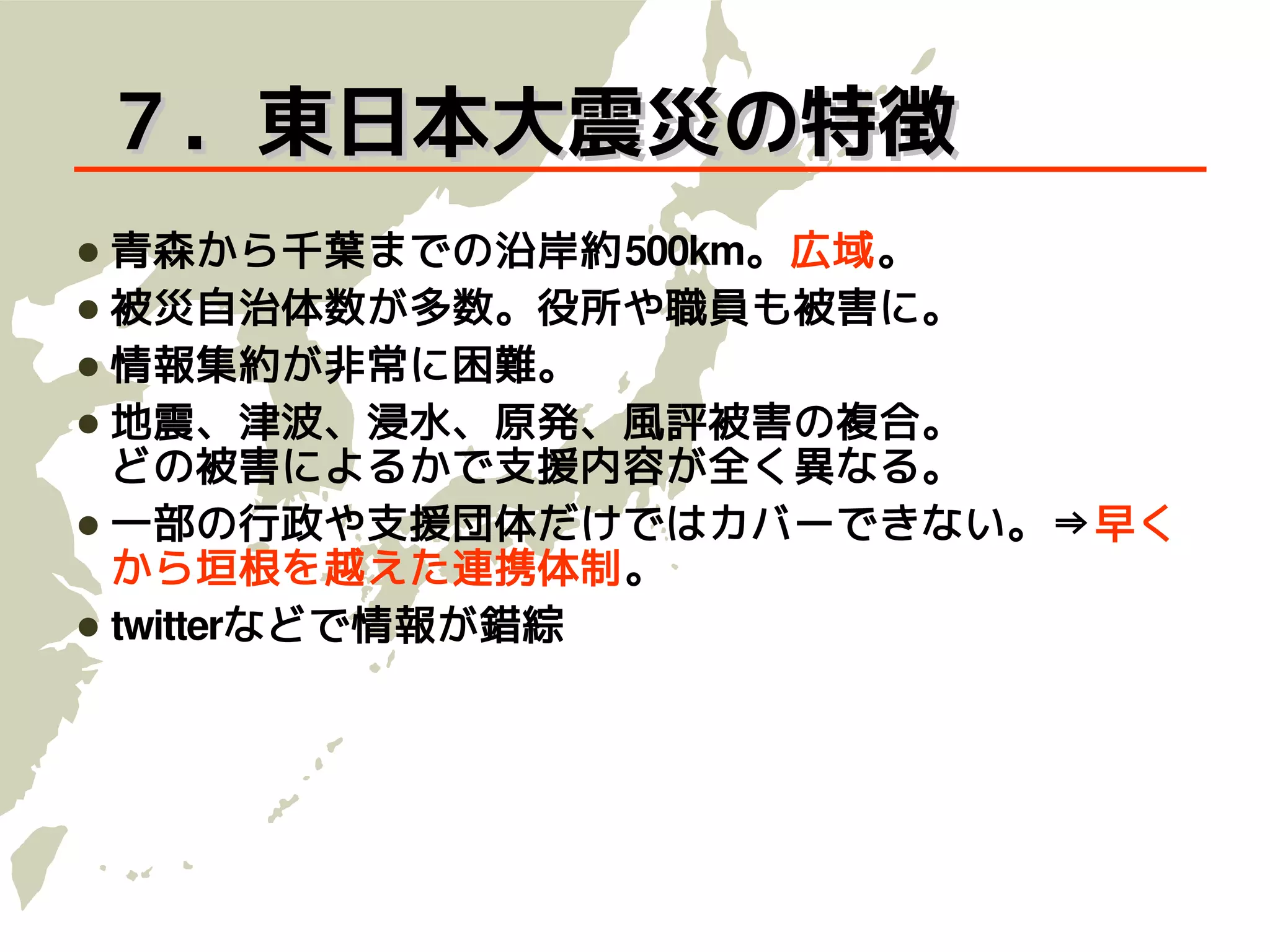 ７．東日本大震災の特徴
 青森から千葉までの沿岸約500km。広域。
 被災自治体数が多数。役所や職員も被害に。
 情報集約が非常に困難。
 地震、津波、浸水、原発、風評被害の複合。
  どの被害によるかで支援内容が全く異なる。
 一部の行政や支援団体だけではカバーできない。⇒早く
  から垣根を越えた連携体制。
 twitterなどで情報が錯綜
 