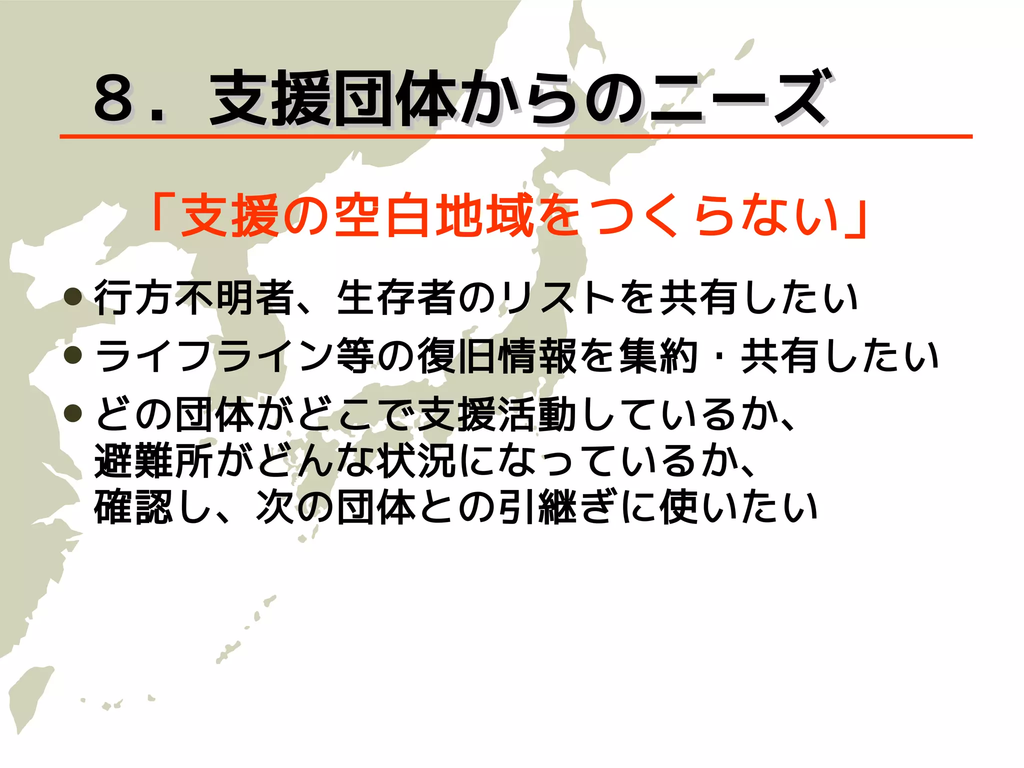 ８．支援団体からのニーズ
 「支援の空白地域をつくらない」
 行方不明者、生存者のリストを共有したい
 ライフライン等の復旧情報を集約・共有したい
 どの団体がどこで支援活動しているか、
避難所がどんな状況になっているか、
確認し、次の団体との引継ぎに使いたい
 