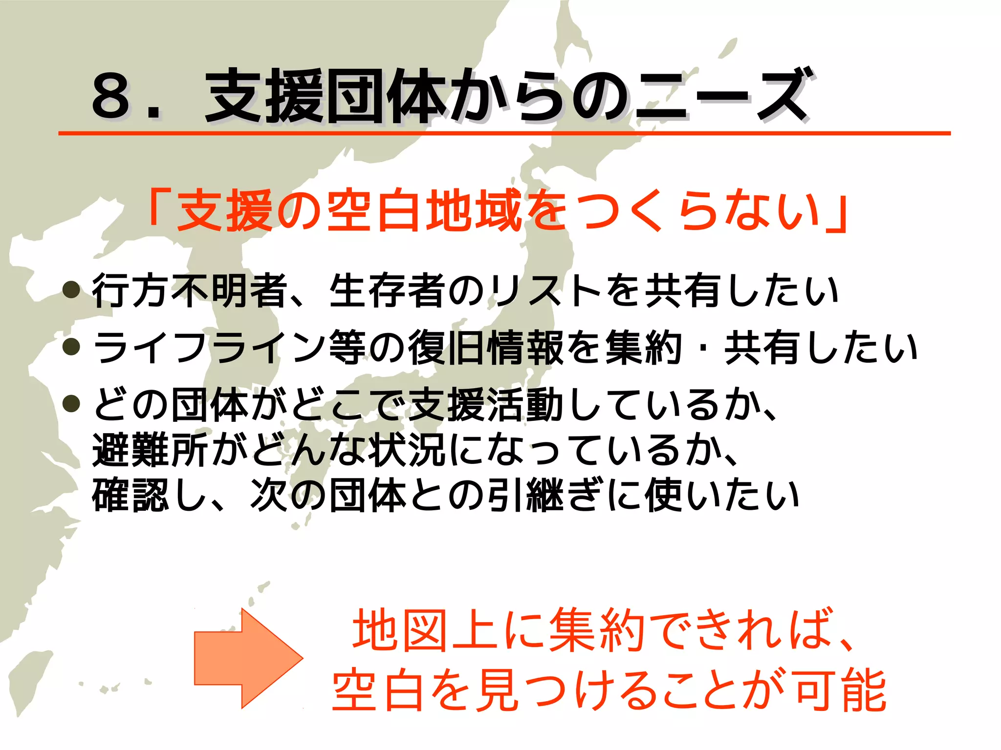 ８．支援団体からのニーズ
 「支援の空白地域をつくらない」
 行方不明者、生存者のリストを共有したい
 ライフライン等の復旧情報を集約・共有したい
 どの団体がどこで支援活動しているか、
避難所がどんな状況になっているか、
確認し、次の団体との引継ぎに使いたい


       地図上に集約できれば、
       空白を見つけることが可能
 