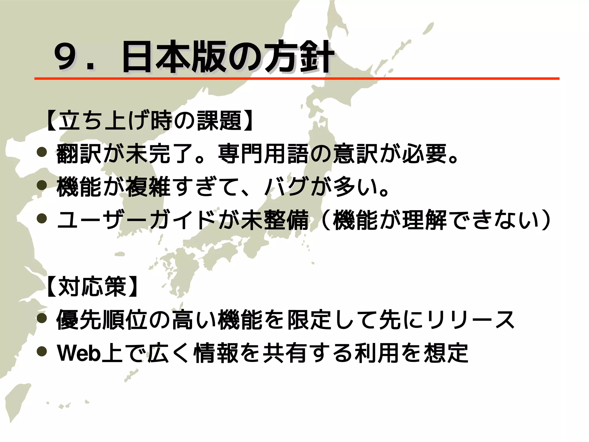９．日本版の方針
【立ち上げ時の課題】
 翻訳が未完了。専門用語の意訳が必要。
 機能が複雑すぎて、バグが多い。
 ユーザーガイドが未整備（機能が理解できない）


【対応策】
 優先順位の高い機能を限定して先にリリース
 Web上で広く情報を共有する利用を想定
 