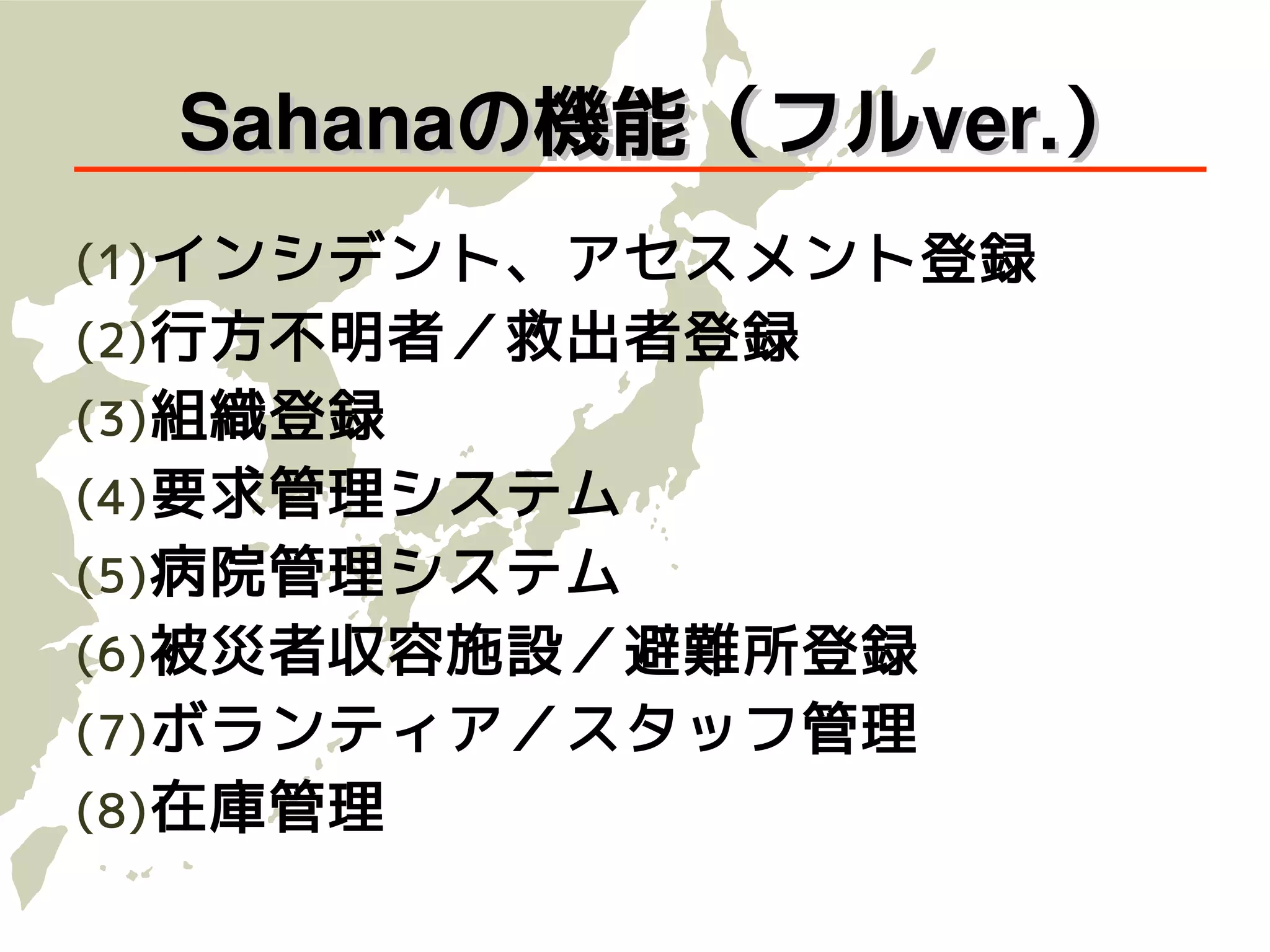 　Sahanaの機能（フルver.）
(1) インシデント、アセスメント登録
(2) 行方不明者／救出者登録
(3) 組織登録
(4) 要求管理システム
(5) 病院管理システム
(6) 被災者収容施設／避難所登録
(7) ボランティア／スタッフ管理
(8) 在庫管理
 