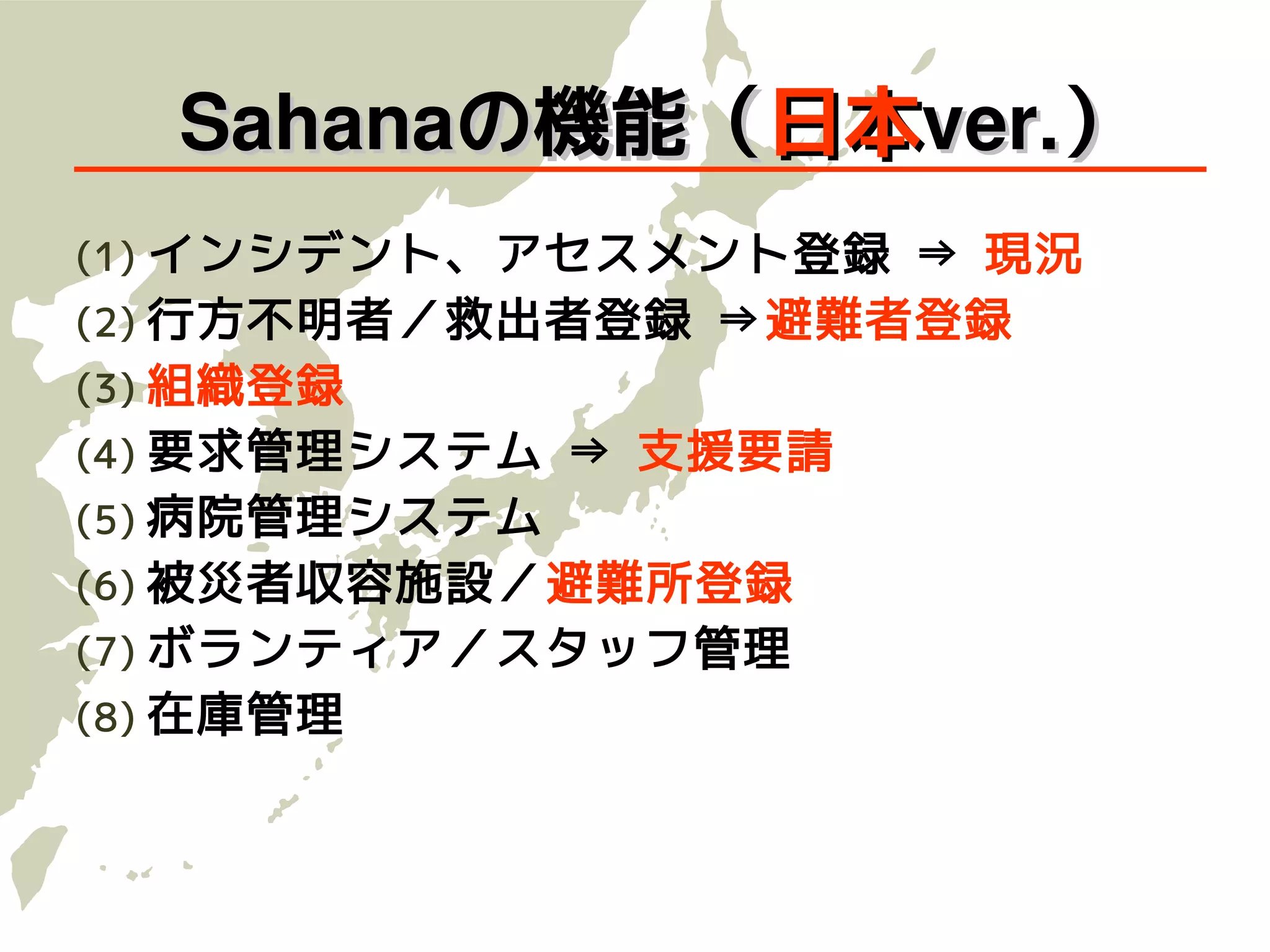 　Sahanaの機能（日本ver.）
(1) インシデント、アセスメント登録 ⇒ 現況
(2) 行方不明者／救出者登録 ⇒避難者登録
(3) 組織登録
(4) 要求管理システム ⇒ 支援要請
(5) 病院管理システム
(6) 被災者収容施設／避難所登録
(7) ボランティア／スタッフ管理
(8) 在庫管理
 