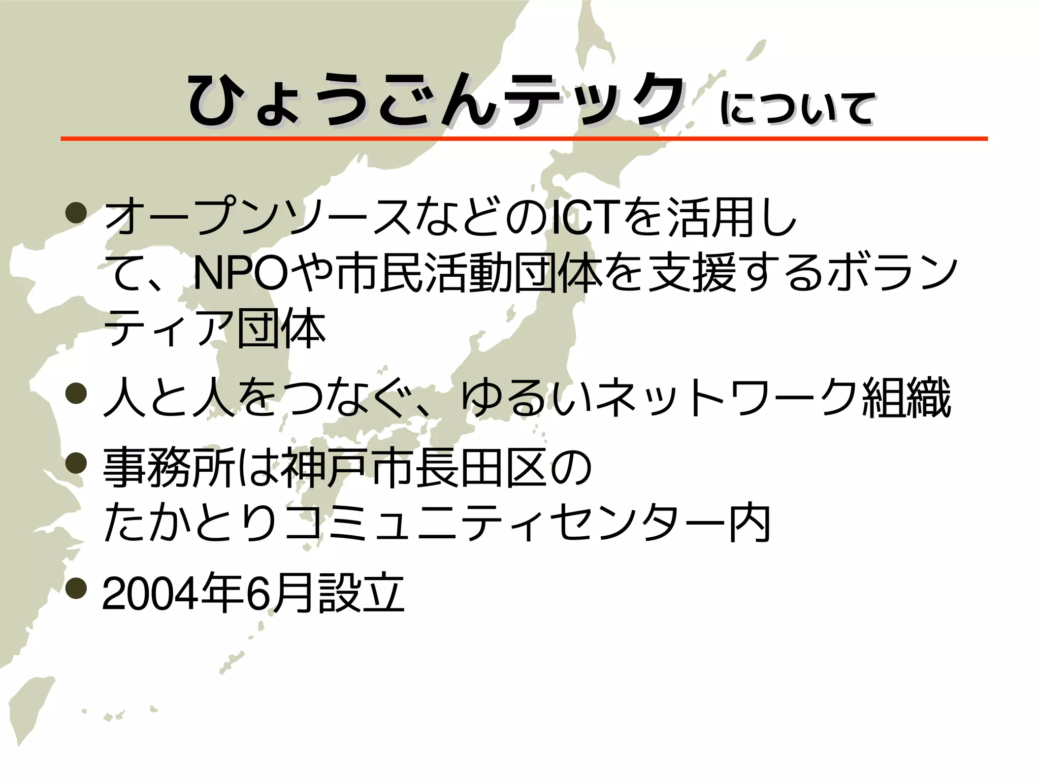 ひょうごんテック     について

 オープンソースなどのICTを活用し
 て、NPOや市民活動団体を支援するボラン
 ティア団体
 人と人をつなぐ、ゆるいネットワーク組織
 事務所は神戸市長田区の
 たかとりコミュニティセンター内
 2004年6月設立
 