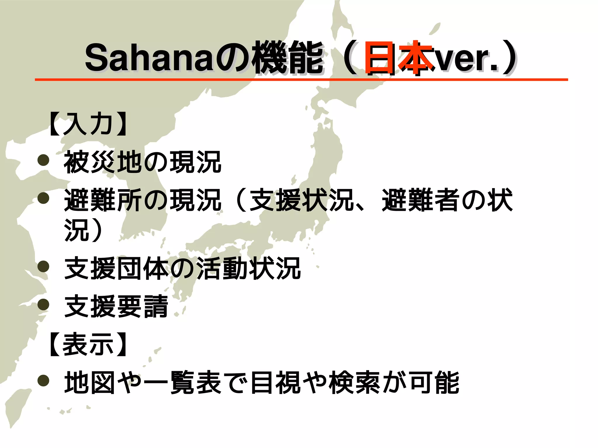 　Sahanaの機能（日本ver.）
【入力】
   被災地の現況
   避難所の現況（支援状況、避難者の状
    況）
   支援団体の活動状況
   支援要請
【表示】
   地図や一覧表で目視や検索が可能
 