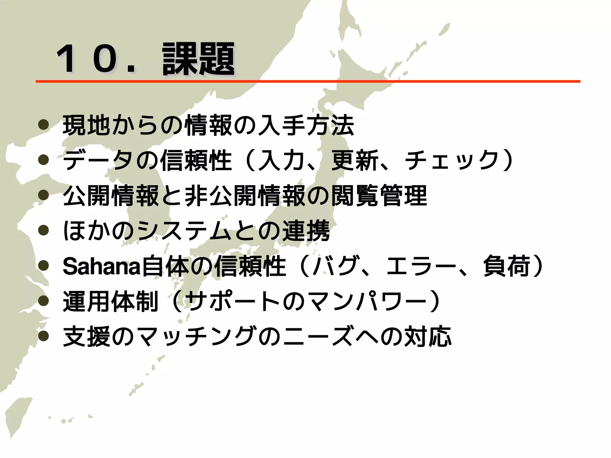 １０．課題
   現地からの情報の入手方法
   データの信頼性（入力、更新、チェック）
   公開情報と非公開情報の閲覧管理
   ほかのシステムとの連携
   Sahana自体の信頼性（バグ、エラー、負荷）
   運用体制（サポートのマンパワー）
   支援のマッチングのニーズへの対応
 
