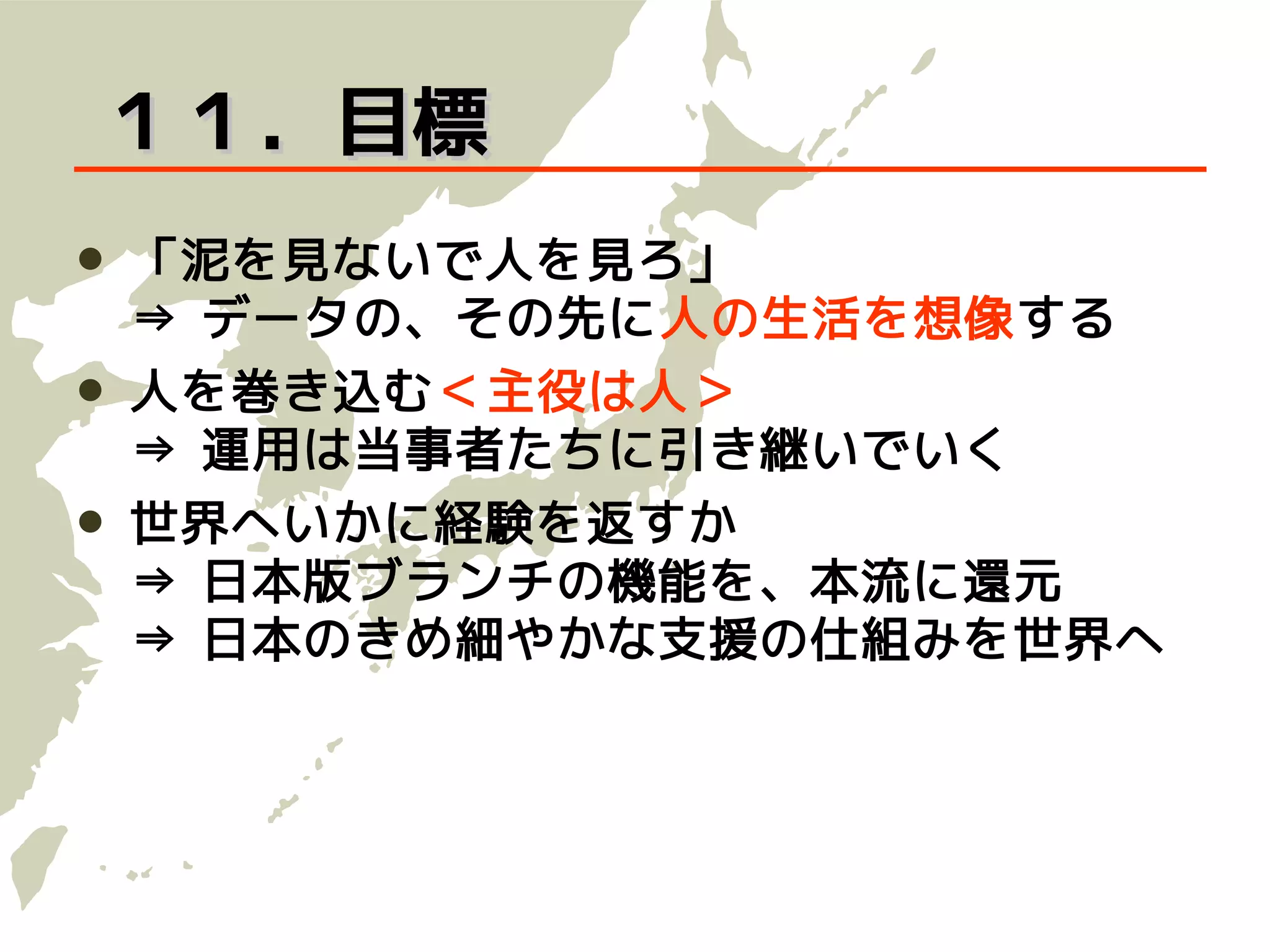 １１．目標
   「泥を見ないで人を見ろ」
    ⇒ データの、その先に人の生活を想像する
   人を巻き込む＜主役は人＞
    ⇒ 運用は当事者たちに引き継いでいく
   世界へいかに経験を返すか
    ⇒ 日本版ブランチの機能を、本流に還元
    ⇒ 日本のきめ細やかな支援の仕組みを世界へ
 