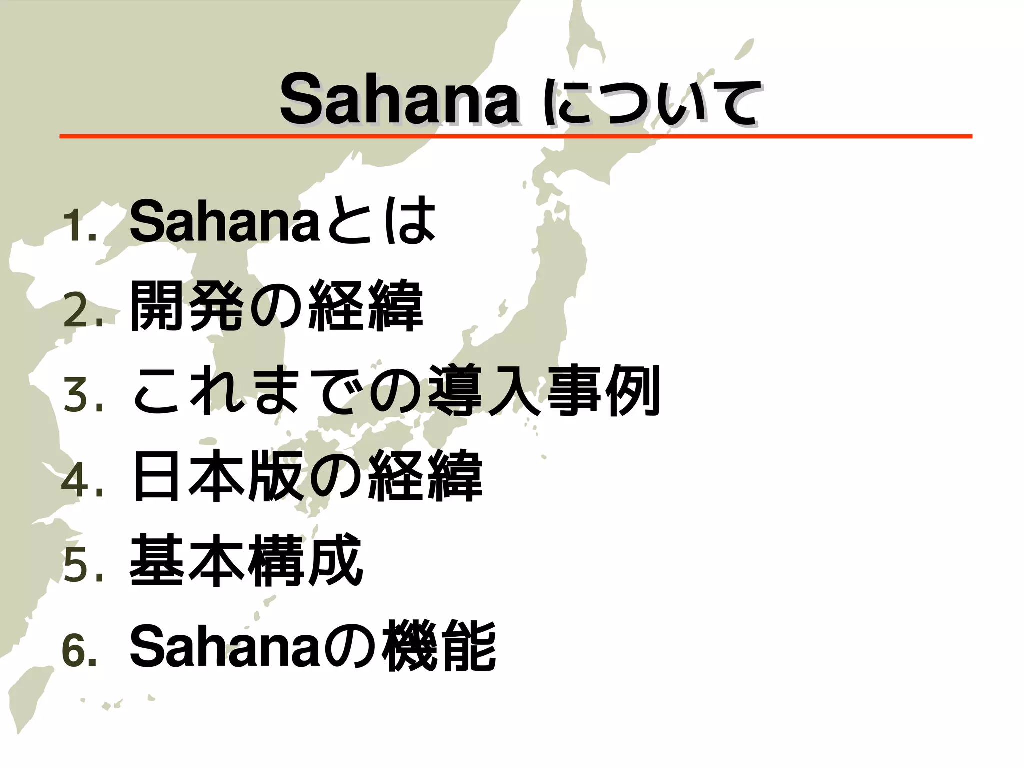 Sahana について
1.   Sahanaとは
2.   開発の経緯
3.   これまでの導入事例
4.   日本版の経緯
5.   基本構成
6.   Sahanaの機能
 