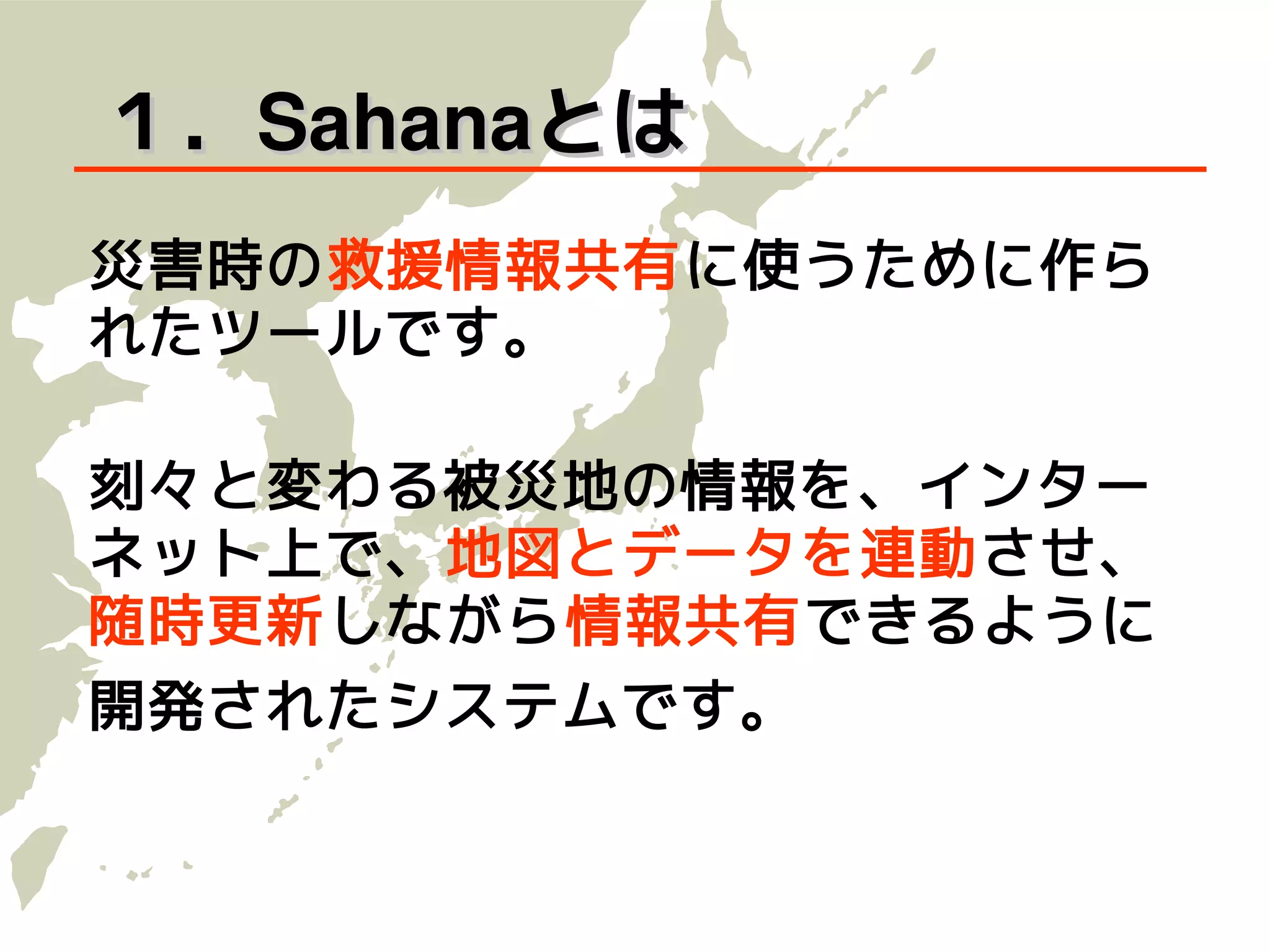 １．Sahanaとは
災害時の救援情報共有に使うために作ら
れたツールです。

刻々と変わる被災地の情報を、インター
ネット上で、地図とデータを連動させ、
随 時更新 しながら情報共有できるように
開発されたシステムです。
 