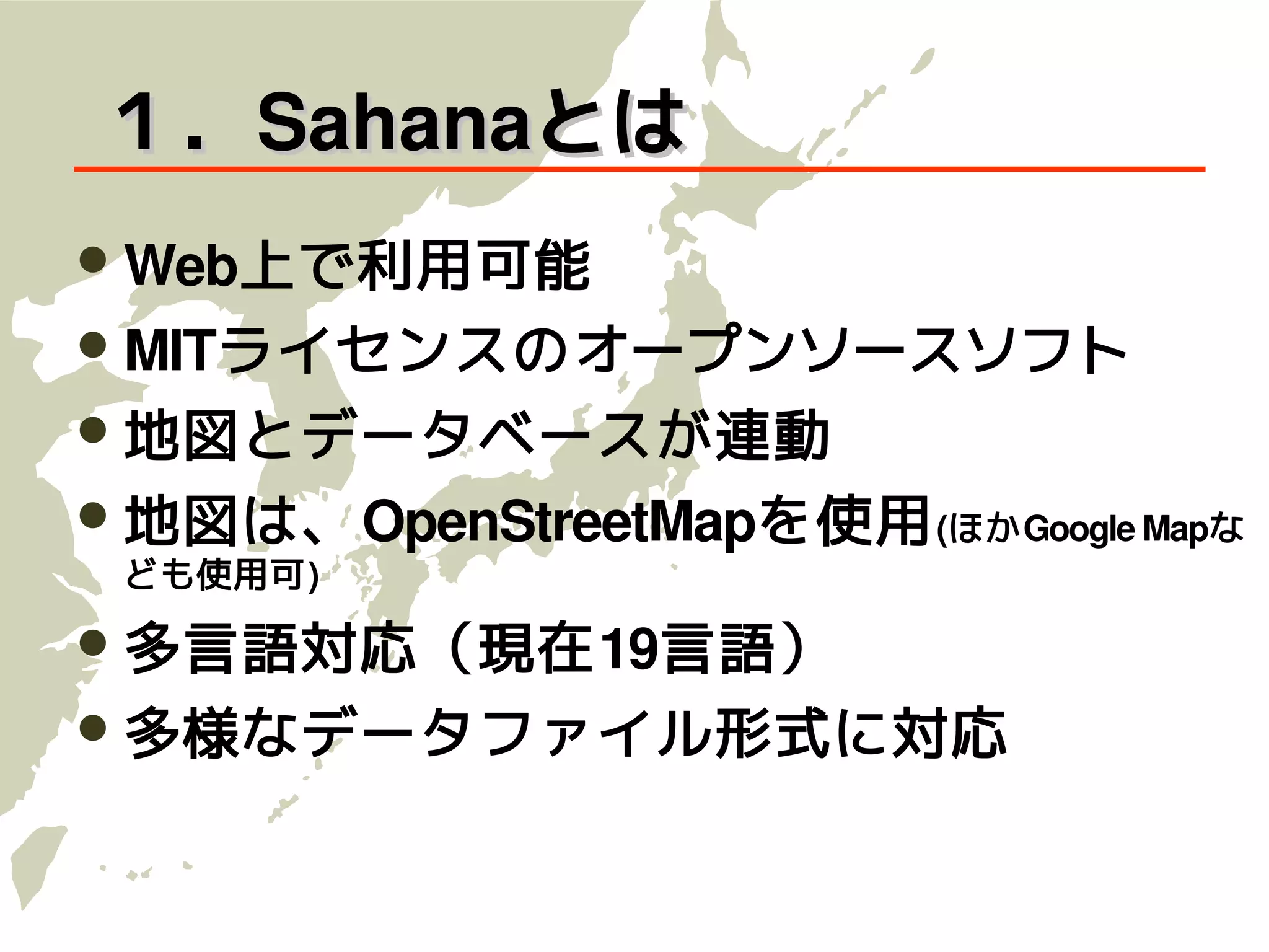 １．Sahanaとは
 Web上で利用可能
 MITライセンスのオープンソースソフト
 地図とデータベースが連動
 地図は、OpenStreetMapを使用 (ほかGoogle Mapな
 ども使用可)

 多言語対応（現在19言語）
 多様なデータファイル形式に対応
 