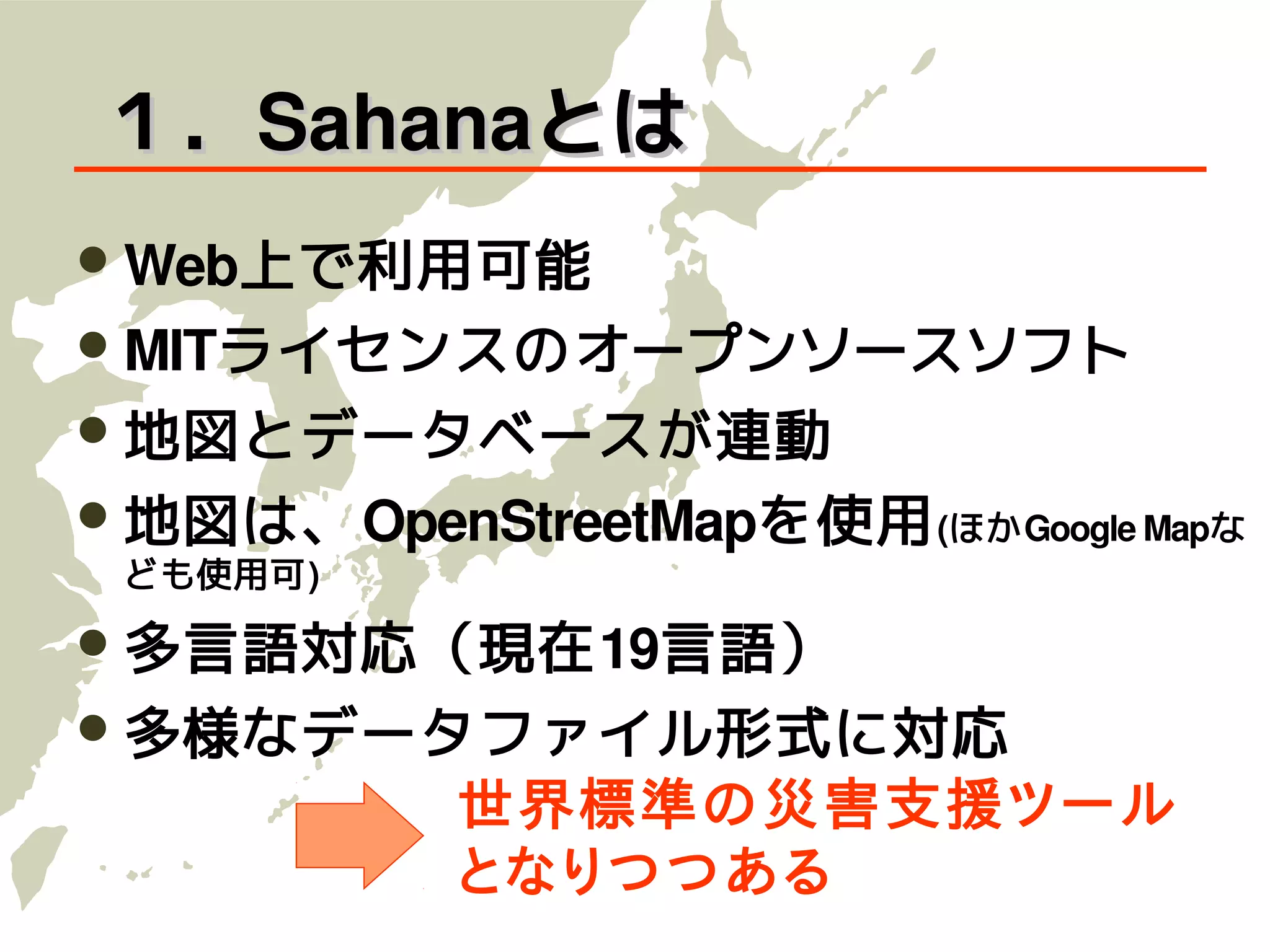 １．Sahanaとは
 Web上で利用可能
 MITライセンスのオープンソースソフト
 地図とデータベースが連動
 地図は、OpenStreetMapを使用 (ほかGoogle Mapな
 ども使用可)

 多言語対応（現在19言語）
 多様なデータファイル形式に対応
            世界標準の災害支援ツール
            となりつつある
 