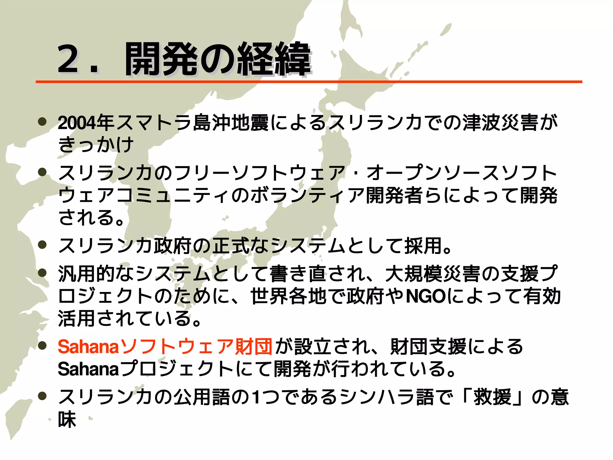２．開発の経緯
   2004年スマトラ島沖地震によるスリランカでの津波災害が
    きっかけ
   スリランカのフリーソフトウェア・オープンソースソフト
    ウェアコミュニティのボランティア開発者らによって開発
    される。
   スリランカ政府の正式なシステムとして採用。
   汎用的なシステムとして書き直され、大規模災害の支援プ
    ロジェクトのために、世界各地で政府や NGOによって有効
    活用されている。
   Sahanaソフトウェア財団が設立され、財団支援による
    Sahanaプロジェクトにて開発が行われている。
   スリランカの公用語の1つであるシンハラ語で「救援」の意
    味
 