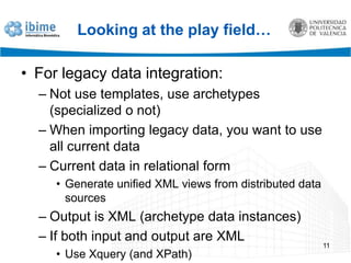 Looking at the play field…For legacy data integration:Not use templates, use archetypes (specialized o not)When importing legacy data, you want to use all current dataCurrent data in relational formGenerate unified XML views from distributed data sourcesOutput is XML (archetype data instances)If both input and output are XMLUse Xquery (and XPath)11