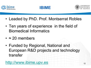 IBIMELeaded by PhD. Prof. Montserrat RoblesTen years of experience  in the field of Biomedical Informatics≈ 20 membersFunded by Regional, National and European R&D projects and technology transferhttp://www.ibime.upv.es12