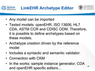 LinkEHR Archetype EditorAny model can be importedTested models: openEHR, ISO 13606, HL7 CDA, ASTM CCR and CDISC ODM. Therefore, it is possible to define archetypes based on these models.Archetype creation driven by the reference modelIncludes a syntactic and semantic validator.Connection with CKMIn the works: sample instance generator, CDA and openEHR specific editors…14