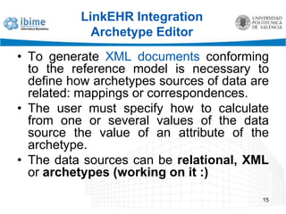 LinkEHR Integration Archetype EditorTo generate XML documents conforming to the reference model is necessary to define how archetypes sources of data are related: mappings or correspondences.The user must specify how to calculate from one or several values of the data source the value of an attribute of the archetype. The data sources can be relational,XML or archetypes (working on it :)15