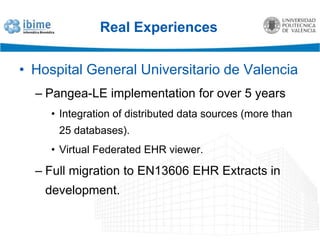 Real ExperiencesHospital General Universitario de ValenciaPangea-LE implementation for over 5 yearsIntegration of distributed data sources (more than 25 databases).Virtual Federated EHR viewer.Full migration to EN13606 EHR Extracts in development.