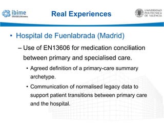 Real ExperiencesHospital de Fuenlabrada (Madrid)Use of openEHR and EN13606 archetypes for pressure ulcer nursing control.The archetype creation methodology was evaluated.Both reference models were compared and tested.