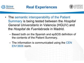 Real ExperiencesHospital de Fuenlabrada (Madrid)Use of EN13606 for medication conciliation between primary and specialised care.Agreed definition of a primary-care summary archetype.Communication of normalised legacy data to support patient transitions between primary care and the hospital.