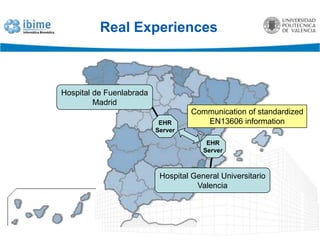 Real ExperiencesThe semantic interoperability of the Patient Summary is being tested between the Hospital General Universitario in Valencia (HGUV) and the Hospital de Fuenlabrada in Madrid.Based both on the Spanish and epSOS definition of the contents of the Patient Summary.The information is communicated using the CEN EN13606 norm.