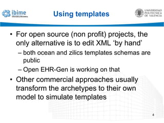 Using templatesFor open source (non profit) projects, the only alternative is to edit XML ‘by hand’both ocean and zilics templates schemas are publicOpen EHR-Gen isworkingonthatOther commercial approaches usually transform the archetypes to their own model to simulate templates4