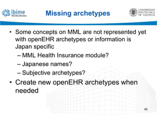 Where to start?We have the MML archetypes, we can choose openEHR archetypes to create the transformation from openEHR MMLA set of openEHR archetypes was selected from CKM (public online archetype repository)Already existing Japan related openEHR archetypes43