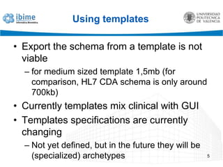 Using templatesExport the schema from a template is not viablefor medium sized template 1,5mb (for comparison, HL7 CDA schema is only around 700kb)Currently templates mix clinical with GUITemplates specifications are currently changingNot yet defined, but in the future they will be (specialized) archetypes5