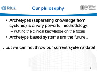 Our philosophyArchetypes (separating knowledge from systems) is a very powerful methodology.Putting the clinical knowledge on the focusArchetype based systems are the future…9…but we can not throw our current systems data!