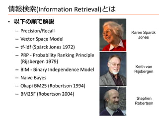 情報検索(Information Retrieval)とは
• 以下の順で解説
  – Precision/Recall                      Karen Sparck
  – Vector Space Model                       Jones

  – tf-idf (Spärck Jones 1972)
  – PRP - Probability Ranking Principle
    (Rijsbergen 1979)
                                           Keith van
  – BIM - Binary Independence Model        Rijsbergen
  – Naive Bayes
  – Okapi BM25 (Robertson 1994)
  – BM25F (Robertson 2004)
                                            Stephen
                                           Robertson
 