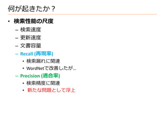 何が起きたか？
• 検索性能の尺度
 – 検索速度
 – 更新速度
 – 文書容量
 – Recall (再現率)
   • 検索漏れに関連
   • WordNetで改善したが…
 – Precision (適合率)
   • 検索精度に関連
   • 新たな問題として浮上
 