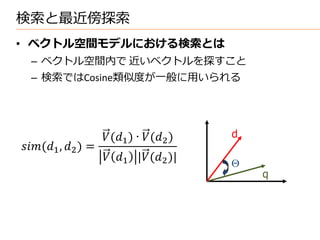 検索と最近傍探索
• ベクトル空間モデルにおける検索とは
  – ベクトル空間内で 近いベクトルを探すこと
  – 検索ではCosine類似度が一般に用いられる




                       (1 ) ∙ (2 )   d
(1 , 2 ) =
                        1 |(2 )|     
                                                 q
 