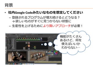 背景
• 社内Google Codeみたいなものを想定してください
 – 登録されるプログラムが増え続けるとどうなる？
   → 欲しいものがすぐに見つからない状態に
 – 生産性を上げるためにより賢いアプローチが必要！


                     機能がたくさん
                     あるけど、何を
                      使えばいいか
                      わからない…
 