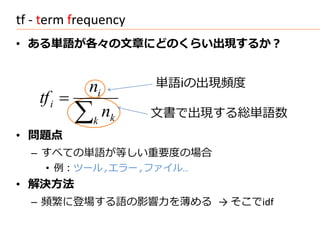tf - term frequency
• ある単語が各々の文章にどのくらい出現するか？


             ni         単語iの出現頻度
    tf i 
                k
                   nk   文書で出現する総単語数
• 問題点
  – すべての単語が等しい重要度の場合
     • 例：ツール,エラー,ファイル…
• 解決方法
  – 頻繁に登場する語の影響力を薄める → そこでidf
 