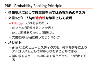 PRP - Probability Ranking Principle
• 情報要求に対して確率論を当てはめるための考え方
• 文書dとクエリqの適合性を確率として表現
  – P(R|d,q) … これを求めたい
  – Rはdとqが関連することを表す
  – R=1 … 関連あり R=0 … 関連なし
  – 文書をP(R|d,q)に従ってランキング
• メリット
  – tf-idf などのヒューリスティクスも、確率モデルにより
    アルゴリズムとして解釈しなおすことができる
  – 後に示すように、tf-idfによく似たパラメータが出てく
    る
 
