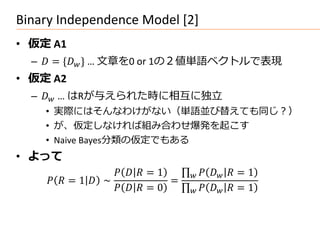 Binary Independence Model [2]
• 仮定 A1
  –  = * + … 文章を0 or 1の２値単語ベクトルで表現
• 仮定 A2
  –  … はRが与えられた時に相互に独立
    • 実際にはそんなわけがない（単語並び替えても同じ？）
    • が、仮定しなければ組み合わせ爆発を起こす
    • Naive Bayes分類の仮定でもある
• よって
                      = 1         = 1
      = 1  ∼              =
                      = 0         = 1
 