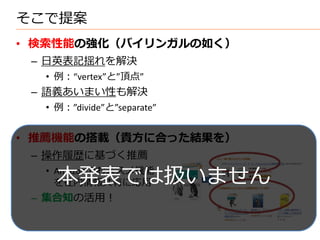 そこで提案
• 検索性能の強化（バイリンガルの如く）
 – 日英表記揺れを解決
  • 例：“vertex”と”頂点”
 – 語義あいまい性も解決
  • 例：”divide”と”separate”


• 推薦機能の搭載（貴方に合った結果を）
 – 操作履歴に基づく推薦

    本発表では扱いません
  • Amazonのおススメ機能
    を社内情報共有に応用
 – 集合知の活用！
 