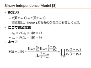 Binary Independence Model [3]
• 仮定 A3
  –  0  = 1 =  0  = 0
  – 空文章は、R=0 or 1どちらのクラスにも等しく出現
• ここで追加定義
  –  =   = 1  = 1
  –  =   = 1  = 0
• よって
                                   1 − 
                    ∈ 
                            
                                 ∉ 1 − 
                                                       (1 −  )
    = 1  ∼                                =
                               1 −                   (1 −  )
                             1 −              ∈
                                      
 