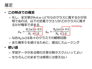推定
• この時点での推定
 – もし、全文章がR=0 or 1どちらのクラスに属するかが自
   明であれば、以下の定義でクエリがどのクラスに属す
   るかが確率で求まる                                 Smoothing
            1  + 0.5        0  + 0.5
      =               =
              1 + 1.0           0 + 1.0
 – なお  は各々のクラスでの観察回数
 – また確率０を避けるために、適当にスムージング
• 使い道
 – 学習データがある際の文章分類タスクといってよい
 – もちろんこのままでは検索には使えない
 