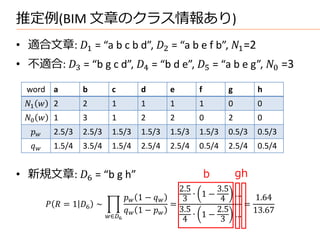 推定例(BIM 文章のクラス情報あり)
• 適合文章: 1 = “a b c b d”, 2 = “a b e f b”, 1 =2
• 不適合: 3 = “b g c d”, 4 = “b d e”, 5 = “a b e g”, 0 =3

  word a            b         c           d          e       f       g        h
 1      2       2         1           1          1       1       0        0
 0      1       3         1           2          2       0       2        0
        2.5/3   2.5/3     1.5/3       1.5/3      1.5/3   1.5/3   0.5/3    0.5/3
        1.5/4   3.5/4     1.5/4       2.5/4      2.5/4   0.5/4   2.5/4    0.5/4


• 新規文章: 6 = “b g h”                                            b       gh
                                                       2.5      3.5
                                      1 −          ∙ 1−     …   1.64
                                                        3        4
            = 1 6 ∼                            =                =
                                      1 −      3.5      2.5
                            ∈6                         ∙ 1−     … 13.67
                                                        4        3
 