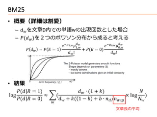 BM25
• 概要（詳細は割愛）
   –  を文章D内での単語wの出現回数とした場合
   – ( )を２つのポワソン分布から成ると考える
                                                                             
                               −1, 1,
                                             
                                                                  −0, 0,
                                                                               

          =   = 1                       + ( = 0)
                                    !                              !




• 結果
    (| = 1)                        ∙ (1 + )                    
log               ≈        (                                         × log )
    (| = 0)             + ( 1 −  +  ∙  /      
                      
                                                                           文章長の平均
 