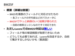 BM25F
• 概要（詳細は割愛）
 – BM25を複数のフィールドに対応させたもの
   • 各フィールドの平均長などがパラメータに
 – BM25Fでやっと納得のいく結果が得られた
   • 自前の検索エンジンなのですぐ対応できた
• ただしLuceneでのBM25F対応は難しい
 – フィールド毎の単語頻度が取得できないため
 – どうしても必要であれば、Luceneを改造するか、自前
   で集計するしかないかも（要調査）
 